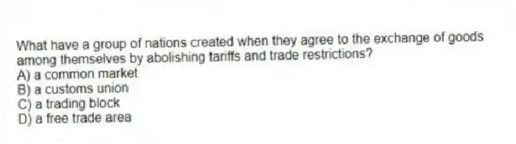What have a group of nations created when they agree to the exchange of goods among themselves by abolishing tariffs and trade restrictions?
A) a common market
B) a customs union
C) a trading block
D) a free trade area