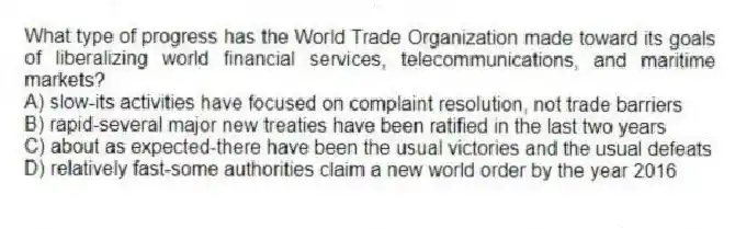 What type of progress has the World Trade Organization made toward its goals of liberalizing world financial services, telecommunications, and maritime markets?
A) slow-its activities have focused on complaint resolution, not trade barriers
B) rapid-several major new treaties have been ratified in the last two years
C) about as expected-there have been the usual victories and the usual defeats
D) relatively fast-some authorities claim a new world order by the year 2016