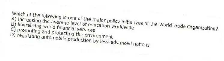 Which of the following is one of the major policy initiatives of the World Trade Organization?
A) increasing the average level of education worldwide
B) liberalizing world financial services
C) promoting and protecting the environment
D) regulating automobile production by less-advanced nations