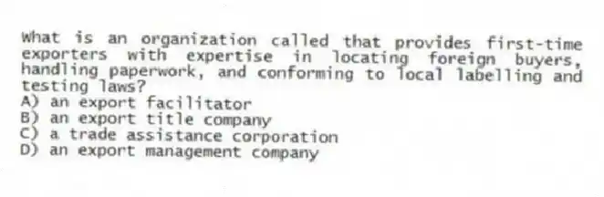 What is an organization called that provides first-time exporters with expertise in locating foreign buyers, handling paperwork, and conforming to local labelling and testing laws?
A) an export facilitator
B) an export title company
C) a trade assistance corporation
D) an export management company