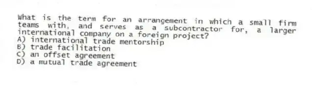What is the term for an arrangement in which a small firm teams with, and serves as a subcontractor for, a larger international company on a foreign project?
A) international trade mentorship
B) trade facilitation
C) an offset agreement
D) a mutual trade agreement