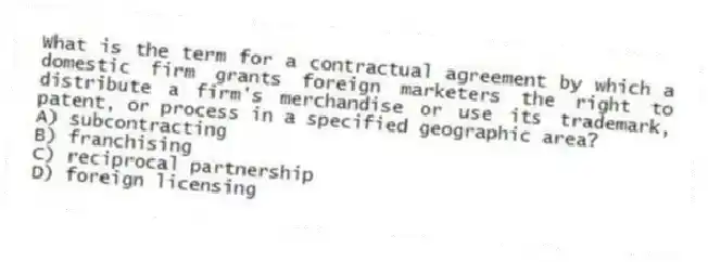 What is the term for a contractual agreement by which a domestic firm grants foreign marketers the right to distribute a firm's merchandise or use its trademark, patent, or process in a specified geographic area?
A) subcontracting
B) franchising
C) reciprocal partnership
D) foreign licensing