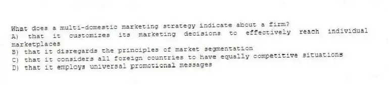 What does a multi-domestic marketing strategy indicate about a firm?
A) that it customizes its marketing decisions to effectively reach individual marketplaces
B) that it disregards the principles of market segmentation
C) that it considers all foreign countries to have equally competitive situations
D) that it employs universal promotional messages