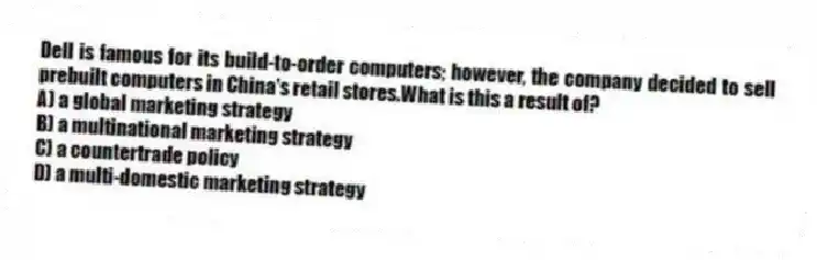Dell is famous for its build-to-order computers; however, the company decided to sell prebuilt computers in China's retail stores.What is this a result of?
A) a global marketing strategy
B) a multinational marketing strategy
C) a countertrade policy
D) a multi-domestic marketing strategy