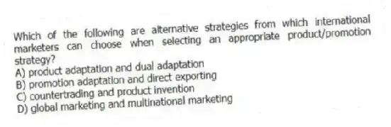 Which of the following are alternative strategies from which international marketers can choose when selecting an appropriate product/promotion strategy?
A) product adaptation and dual adaptation
B) promotion adaptation and direct exporting
C) countertrading and product invention
D) global marketing and multinational marketing