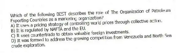 Which of the following BEST describes the role of The Organization of Petroleum Exporting Countries as a marketing organization?
A) It uses a pricing strategy of controlling world prices through collective action.
B) It is regulated by NAFTA and the EU.
C) It uses countertrade to obtain valuable foreign investments.
D) It was formed to address the growing competition from Venezuela and North Sea crude exploration.