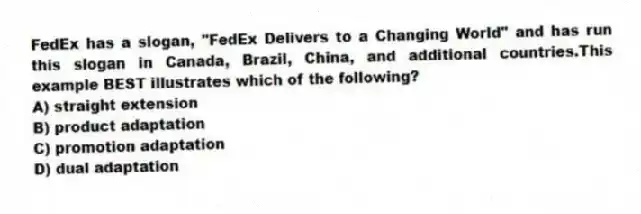 FedEx has a slogan, "FedEx Delivers to a Changing World" and has run this slogan in Canada, Brazil, China, and additional countries.This example BEST illustrates which of the following?
A) straight extension
B) product adaptation
C) promotion adaptation
D) dual adaptation
