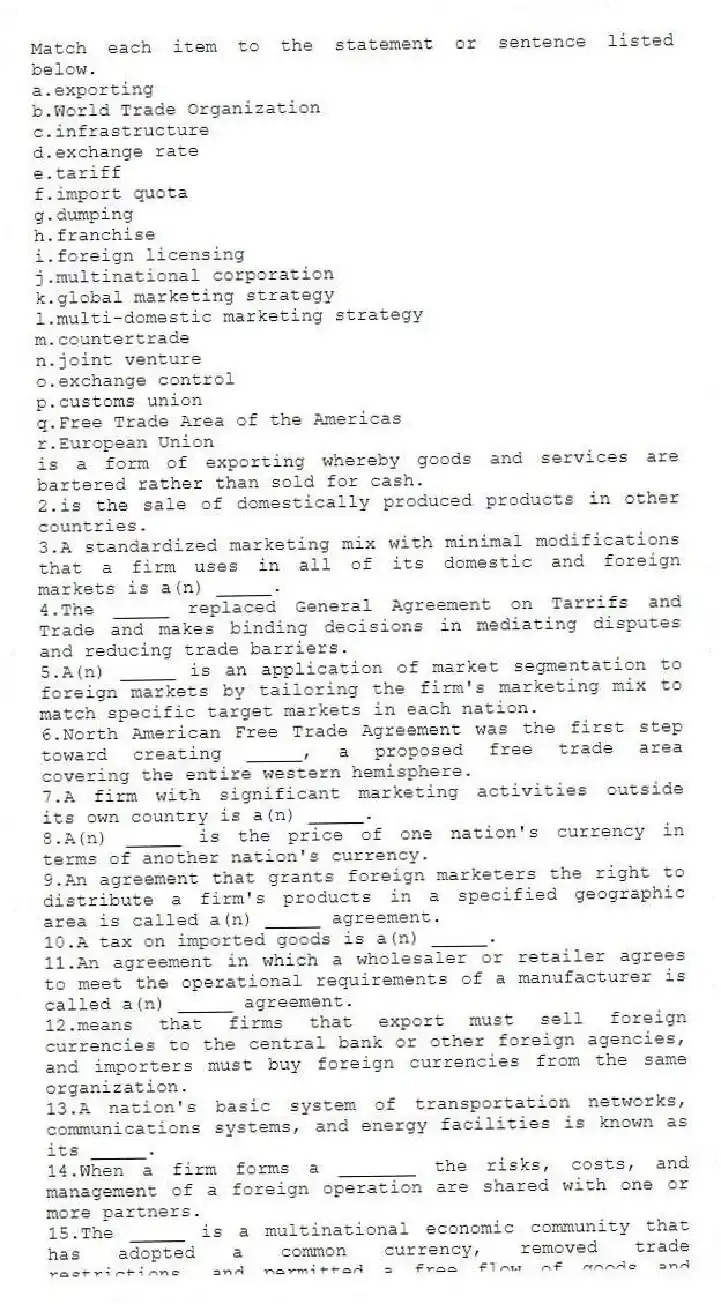 Match each item to the statement or sentence listed below.
a.exporting
b.World Trade Organization
c.infrastructure
d.exchange rate
e.tariff
f.import quota
g.dumping
h.franchise
i.foreign licensing
j.multinational corporation
k.global marketing strategy
l.multi-domestic marketing strategy
m.countertrade
n.joint venture
o.exchange control
p.customs union
q.Free Trade Area of the Americas
r.European Union
-is a form of exporting whereby goods and services are bartered rather than sold for cash.
2.is the sale of domestically produced products in other countries.
3.A standardized marketing mix with minimal modifications that a firm uses in all of its domestic and foreign markets is a(n) _____.
4.The _____ replaced General Agreement on Tarrifs and Trade and makes binding decisions in mediating disputes and reducing trade barriers.
5.A(n) _____ is an application of market segmentation to foreign markets by tailoring the firm's marketing mix to match specific target markets in each nation.
6.North American Free Trade Agreement was the first step toward creating _____, a proposed free trade area covering the entire western hemisphere.
7.A firm with significant marketing activities outside its own country is a(n) _____.
8.A(n) _____ is the price of one nation's currency in terms of another nation's currency.
9.An agreement that grants foreign marketers the right to distribute a firm's products in a specified geographic area is called a(n) _____ agreement.
10.A tax on imported goods is a(n) _____.
11.An agreement in which a wholesaler or retailer agrees to meet the operational requirements of a manufacturer is called a(n) _____ agreement.
12.means that firms that export must sell foreign currencies to the central bank or other foreign agencies, and importers must buy foreign currencies from the same organization.
13.A nation's basic system of transportation networks, communications systems, and energy facilities is known as its _____.
14.When a firm forms a _______ the risks, costs, and management of a foreign operation are shared with one or more partners.
15.The _____ is a multinational economic community that has adopted a common currency, removed trade restrictions, and permitted a free flow of goods and workers throughout the member nations.
16.An agreement to abolish tariffs for members and charge a uniform tariff for non-members is called a(n) _____.
17.The practice of selling a product in another country at below cost is called _____.
18.A(n) _____ is a trade restriction that limits the number of goods that can enter a country for resale.