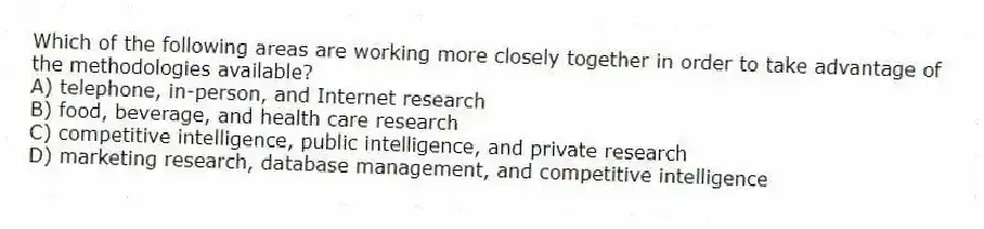 Which of the following areas are working more closely together in order to take advantage of the methodologies available?
A) telephone, in-person, and Internet research
B) food, beverage, and health care research
C) competitive intelligence, public intelligence, and private research
D) marketing research, database management, and competitive intelligence