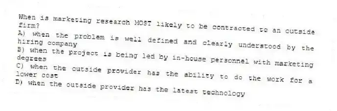When is marketing research MOST likely to be contracted to an outside firm?
A) when the problem is well defined and clearly understood by the hiring company
B) when the project is being led by in-house personnel with marketing degrees
C) when the outside provider has the ability to do the work for a lower cost
D) when the outside provider has the latest technology