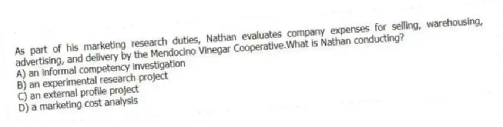 As part of his marketing research duties, Nathan evaluates company expenses for selling, warehousing, advertising, and delivery by the Mendocino Vinegar Cooperative.What is Nathan conducting?
A) an informal competency investigation
B) an experimental research project
C) an external profile project
D) a marketing cost analysis
