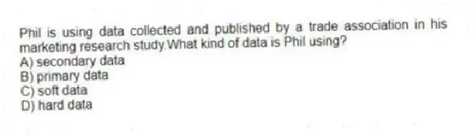 Phil is using data collected and published by a trade association in his marketing research study.What kind of data is Phil using?
A) secondary data
B) primary data
C) soft data
D) hard data