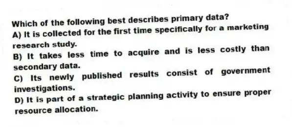 Which of the following best describes primary data?
A) It is collected for the first time specifically for a marketing research study.
B) It takes less time to acquire and is less costly than secondary data.
C) Its newly published results consist of government investigations.
D) It is part of a strategic planning activity to ensure proper resource allocation.