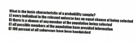 What is the basic characteristic of a probability sample?
A) every individual in the relevant universe has an equal chance of being selected
B) there is a chance of any member of the population being selected
C) all possible members of the population have provided information
D) 100 percent of all subgroups have been handpicked