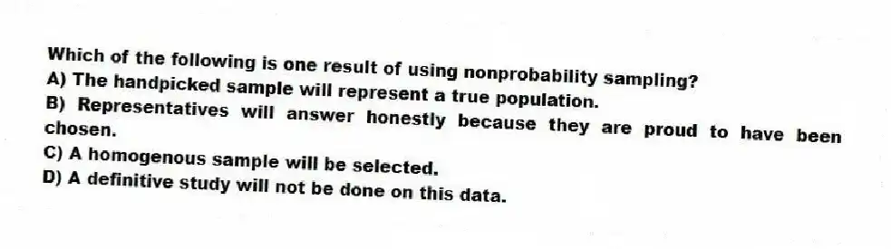 Which of the following is one result of using nonprobability sampling?
A) The handpicked sample will represent a true population.
B) Representatives will answer honestly because they are proud to have been chosen.
C) A homogenous sample will be selected.
D) A definitive study will not be done on this data.