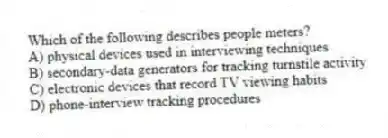 Which of the following describes people meters?
A) physical devices used in interviewing techniques
B) secondary-data generators for tracking turnstile activity
C) electronic devices that record TV viewing habits
D) phone-interview tracking procedures