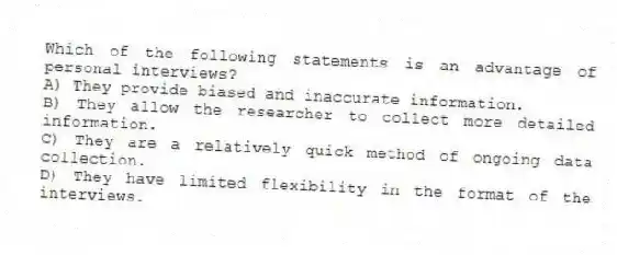 Which of the following statements is an advantage of personal interviews?
A) They provide biased and inaccurate information.
B) They allow the researcher to collect more detailed information.
C) They are a relatively quick method of ongoing data collection.
D) They have limited flexibility in the format of the interviews.