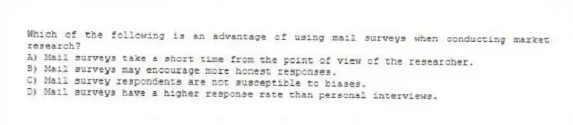 Which of the following is an advantage of using mail surveys when conducting market research?
A) Mail surveys take a short time from the point of view of the researcher.
B) Mail surveys may encourage more honest responses.
C) Mail survey respondents are not susceptible to biases.
D) Mail surveys have a higher response rate than personal interviews.