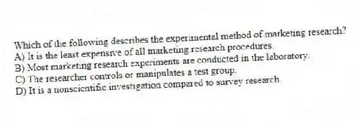 Which of the following describes the experimental method of marketing research?
A) It is the least expensive of all marketing research procedures.
B) Most marketing research experiments are conducted in the laboratory.
C) The researcher controls or manipulates a test group.
D) It is a nonscientific investigation compared to survey research.