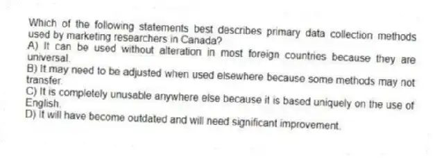 Which of the following statements best describes primary data collection methods used by marketing researchers in Canada?
A) It can be used without alteration in most foreign countries because they are universal.
B) It may need to be adjusted when used elsewhere because some methods may not transfer.
C) It is completely unusable anywhere else because it is based uniquely on the use of English.
D) It will have become outdated and will need significant improvement.