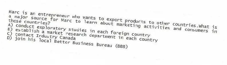 Marc is an entrepreneur who wants to export products to other countries.What is a major source for Marc to learn about marketing activities and consumers in those countries?
A) conduct exploratory studies in each foreign country
B) establish a market research department in each country
C) contact Industry Canada
D) join his local Better Business Bureau (BBB)