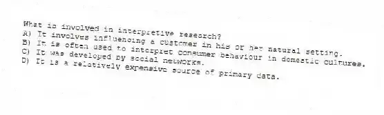 What is involved in interpretive research?
A) It involves influencing a customer in his or her natural setting.
B) It is often used to interpret consumer behaviour in domestic cultures.
C) It was developed by social networks.
D) It is a relatively expensive source of primary data.