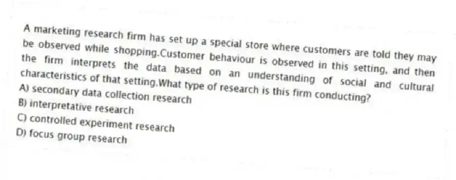 A marketing research firm has set up a special store where customers are told they may be observed while shopping.Customer behaviour is observed in this setting, and then the firm interprets the data based on an understanding of social and cultural characteristics of that setting.What type of research is this firm conducting?
A) secondary data collection research
B) interpretative research
C) controlled experiment research
D) focus group research