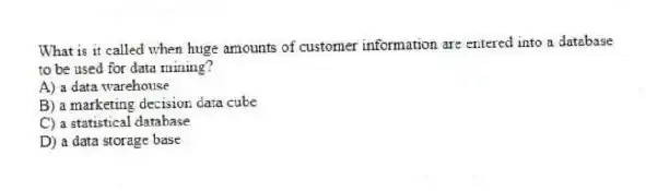 What is it called when huge amounts of customer information are entered into a database to be used for data mining?
A) a data warehouse
B) a marketing decision data cube
C) a statistical database
D) a data storage base