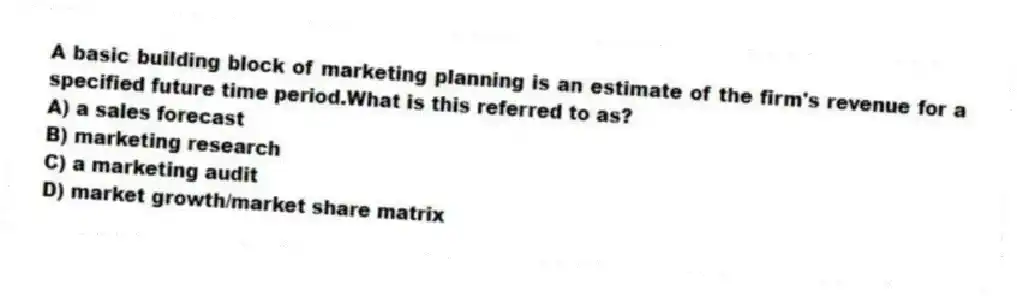 A basic building block of marketing planning is an estimate of the firm's revenue for a specified future time period.What is this referred to as?
A) a sales forecast
B) marketing research
C) a marketing audit
D) market growth/market share matrix