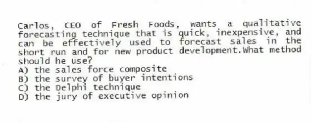 Carlos, CEO of Fresh Foods, wants a qualitative forecasting technique that is quick, inexpensive, and can be effectively used to forecast sales in the short run and for new product development.What method should he use?
A) the sales force composite
B) the survey of buyer intentions
C) the Delphi technique
D) the jury of executive opinion