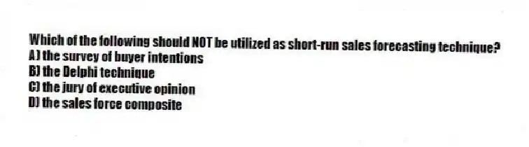 Which of the following should NOT be utilized as short-run sales forecasting technique?
A) the survey of buyer intentions
B) the Delphi technique
C) the jury of executive opinion
D) the sales force composite