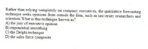 Rather than relying completely on company executives, the qualitative forecasting technique seeks opinions from outside the firm, such as university researchers and scientists.What is this technique known as?
A) the jury of executive opinion
B) exponential smoothing
C) the Delphi technique
D) the sales force composite