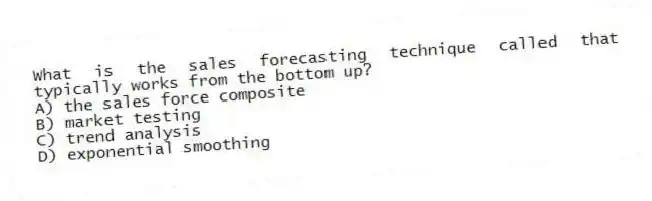 What is the sales forecasting technique called that typically works from the bottom up?
A) the sales force composite
B) market testing
C) trend analysis
D) exponential smoothing