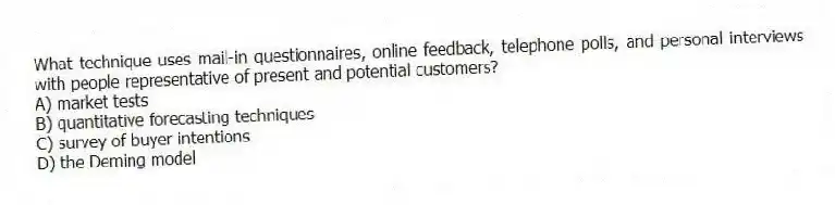 What technique uses mail-in questionnaires, online feedback, telephone polls, and personal interviews with people representative of present and potential customers?
A) market tests
B) quantitative forecasting techniques
C) survey of buyer intentions
D) the Deming model