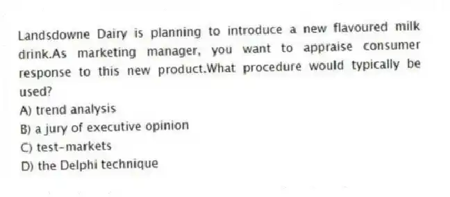 Landsdowne Dairy is planning to introduce a new flavoured milk drink.As marketing manager, you want to appraise consumer response to this new product.What procedure would typically be used?
A) trend analysis
B) a jury of executive opinion
C) test-markets
D) the Delphi technique