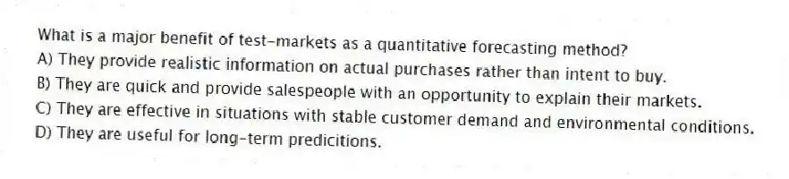 What is a major benefit of test-markets as a quantitative forecasting method?
A) They provide realistic information on actual purchases rather than intent to buy.
B) They are quick and provide salespeople with an opportunity to explain their markets.
C) They are effective in situations with stable customer demand and environmental conditions.
D) They are useful for long-term predicitions.