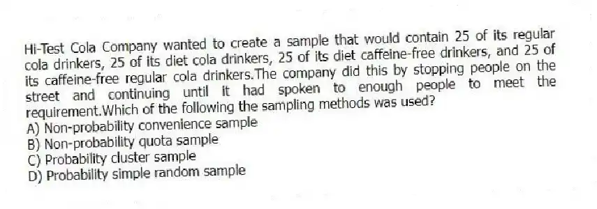 Hi-Test Cola Company wanted to create a sample that would contain 25 of its regular cola drinkers, 25 of its diet cola drinkers, 25 of its diet caffeine-free drinkers, and 25 of its caffeine-free regular cola drinkers.The company did this by stopping people on the street and continuing until it had spoken to enough people to meet the requirement.Which of the following the sampling methods was used?
A) Non-probability convenience sample
B) Non-probability quota sample
C) Probability cluster sample
D) Probability simple random sample