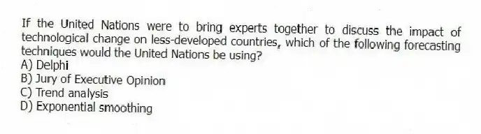 If the United Nations were to bring experts together to discuss the impact of technological change on less-developed countries, which of the following forecasting techniques would the United Nations be using?
A) Delphi
B) Jury of Executive Opinion
C) Trend analysis
D) Exponential smoothing
