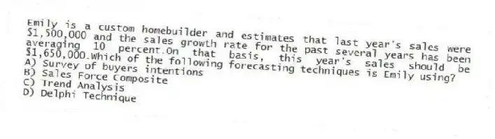 Emily is a custom homebuilder and estimates that last year's sales were $1,500,000 and the sales growth rate for the past several years has been averaging 10 percent.On that basis, this year's sales should be $1,650,000.Which of the following forecasting techniques is Emily using?
A) Survey of buyers intentions
B) Sales Force Composite
C) Trend Analysis
D) Delphi Technique