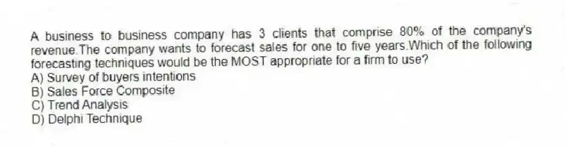 A business to business company has 3 clients that comprise 80% of the company's revenue.The company wants to forecast sales for one to five years.Which of the following forecasting techniques would be the MOST appropriate for a firm to use?
A) Survey of buyers intentions
B) Sales Force Composite
C) Trend Analysis
D) Delphi Technique