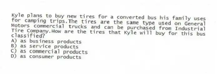 Kyle plans to buy new tires for a converted bus his family uses for camping trips.The tires are the same type used on General Motors commercial trucks and can be purchased from Industrial Tire Company.How are the tires that Kyle will buy for this bus classified?
A) as business products
B) as service products
C) as commercial products
D) as consumer products