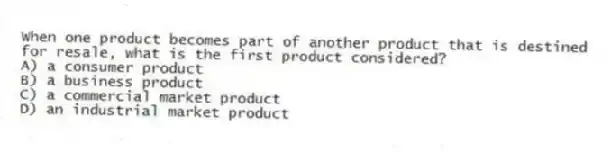 When one product becomes part of another product that is destined for resale, what is the first product considered?
A) a consumer product
B) a business product
C) a commercial market product
D) an industrial market product