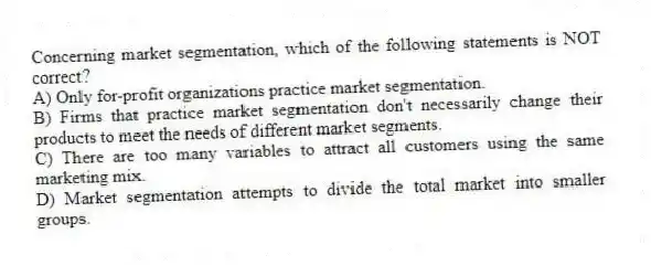 Concerning market segmentation, which of the following statements is NOT correct?
A) Only for-profit organizations practice market segmentation.
B) Firms that practice market segmentation don't necessarily change their products to meet the needs of different market segments.
C) There are too many variables to attract all customers using the same marketing mix.
D) Market segmentation attempts to divide the total market into smaller groups.