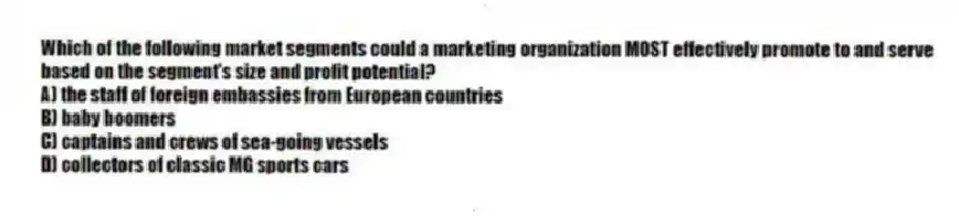 Which of the following market segments could a marketing organization MOST effectively promote to and serve based on the segment's size and profit potential?
A) the staff of foreign embassies from European countries
B) baby boomers
C) captains and crews of sea-going vessels
D) collectors of classic MG sports cars
