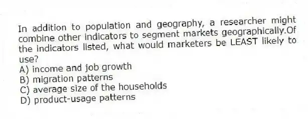 In addition to population and geography, a researcher might combine other indicators to segment markets geographically.Of the indicators listed, what would marketers be LEAST likely to use?
A) income and job growth
B) migration patterns
C) average size of the households
D) product-usage patterns