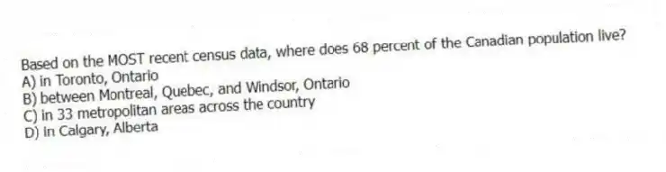 Based on the MOST recent census data, where does 68 percent of the Canadian population live?
A) in Toronto, Ontario
B) between Montreal, Quebec, and Windsor, Ontario
C) in 33 metropolitan areas across the country
D) in Calgary, Alberta