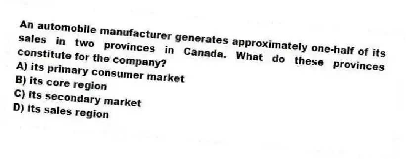 An automobile manufacturer generates approximately one-half of its sales in two provinces in Canada. What do these provinces constitute for the company?
A) its primary consumer market
B) its core region
C) its secondary market
D) its sales region