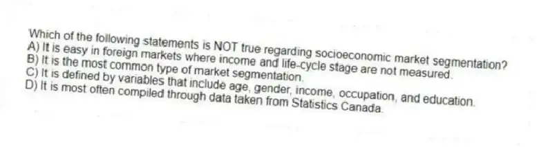 Which of the following statements is NOT true regarding socioeconomic market segmentation?
A) It is easy in foreign markets where income and life-cycle stage are not measured.
B) It is the most common type of market segmentation.
C) It is defined by variables that include age, gender, income, occupation, and education.
D) It is most often compiled through data taken from Statistics Canada.