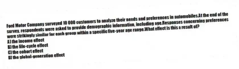 Ford Motor Company surveyed 10 000 customers to analyze their needs and preferences in automobiles.At the end of the survey, respondents were asked to provide demographic information, including age.Responses concerning preferences were strikingly similar for each group within a specific five-year age range.What effect is this a result of?
A) the income effect
B) the life-cycle effect
C) the cohort effect
D) the global-generation effect
