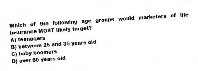 Which of the following age groups would marketers of life insurance MOST likely target?
A) teenagers
B) between 25 and 35 years old
C) baby boomers
D) over 60 years old